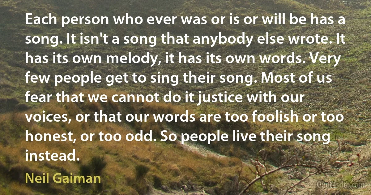 Each person who ever was or is or will be has a song. It isn't a song that anybody else wrote. It has its own melody, it has its own words. Very few people get to sing their song. Most of us fear that we cannot do it justice with our voices, or that our words are too foolish or too honest, or too odd. So people live their song instead. (Neil Gaiman)