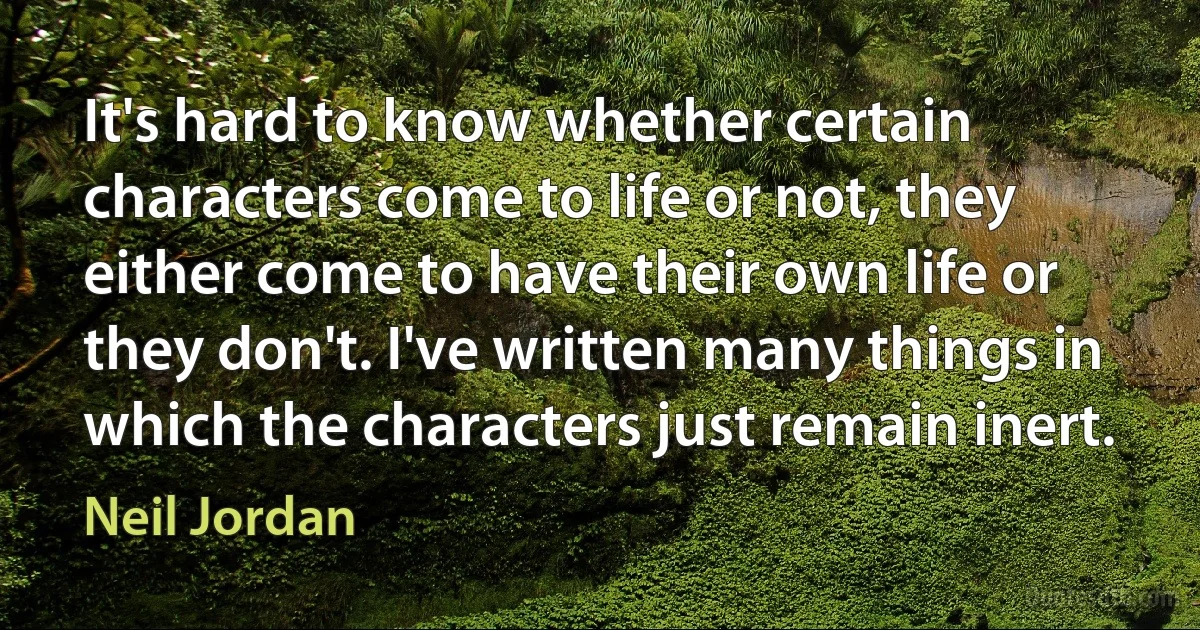 It's hard to know whether certain characters come to life or not, they either come to have their own life or they don't. I've written many things in which the characters just remain inert. (Neil Jordan)