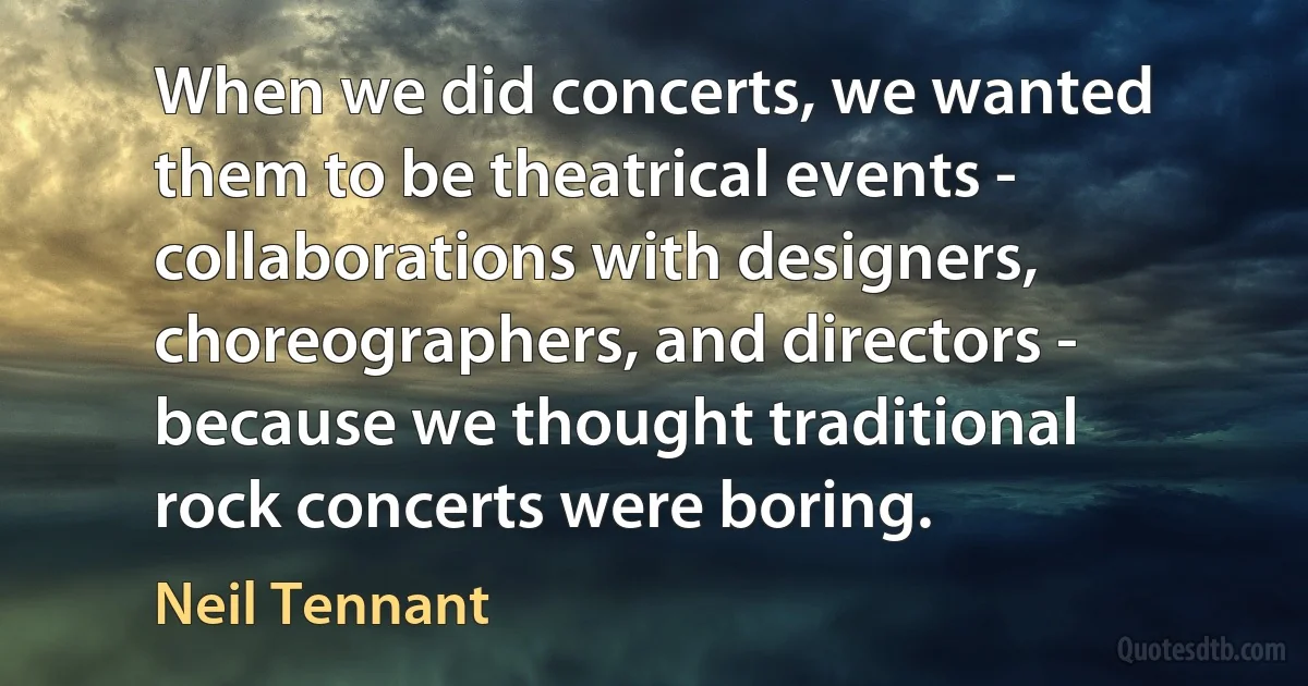 When we did concerts, we wanted them to be theatrical events - collaborations with designers, choreographers, and directors - because we thought traditional rock concerts were boring. (Neil Tennant)