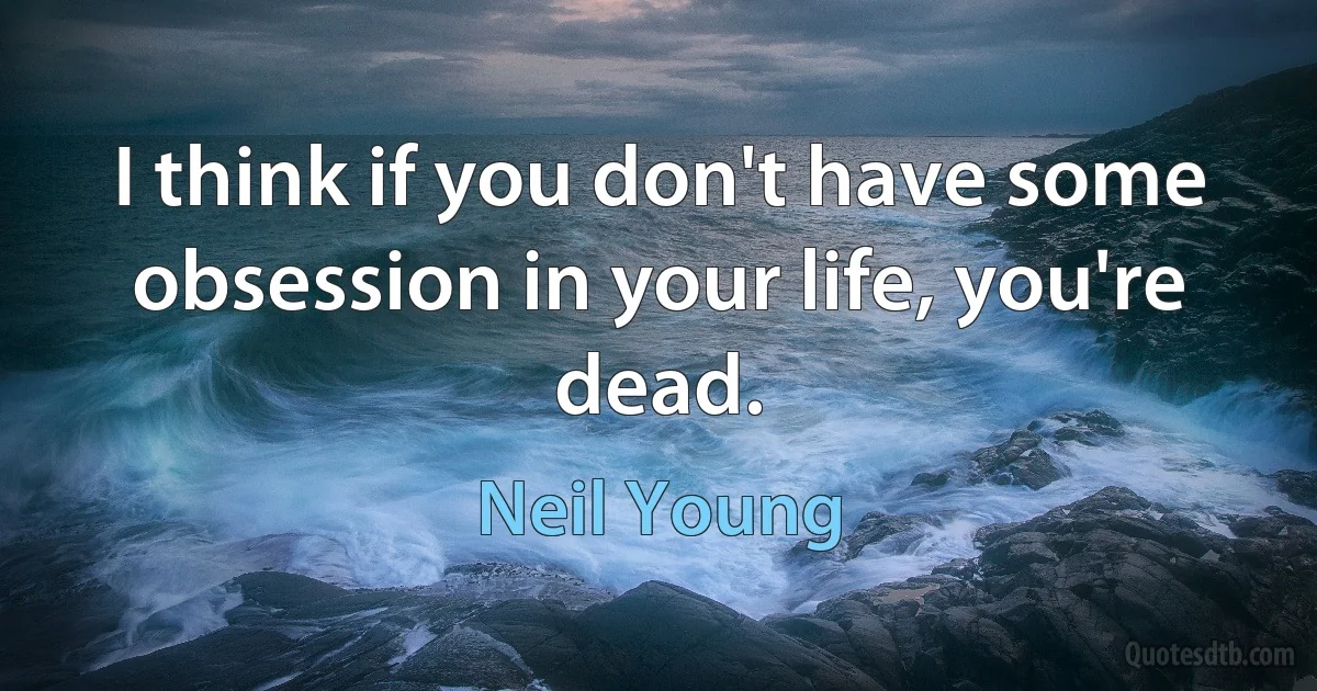 I think if you don't have some obsession in your life, you're dead. (Neil Young)