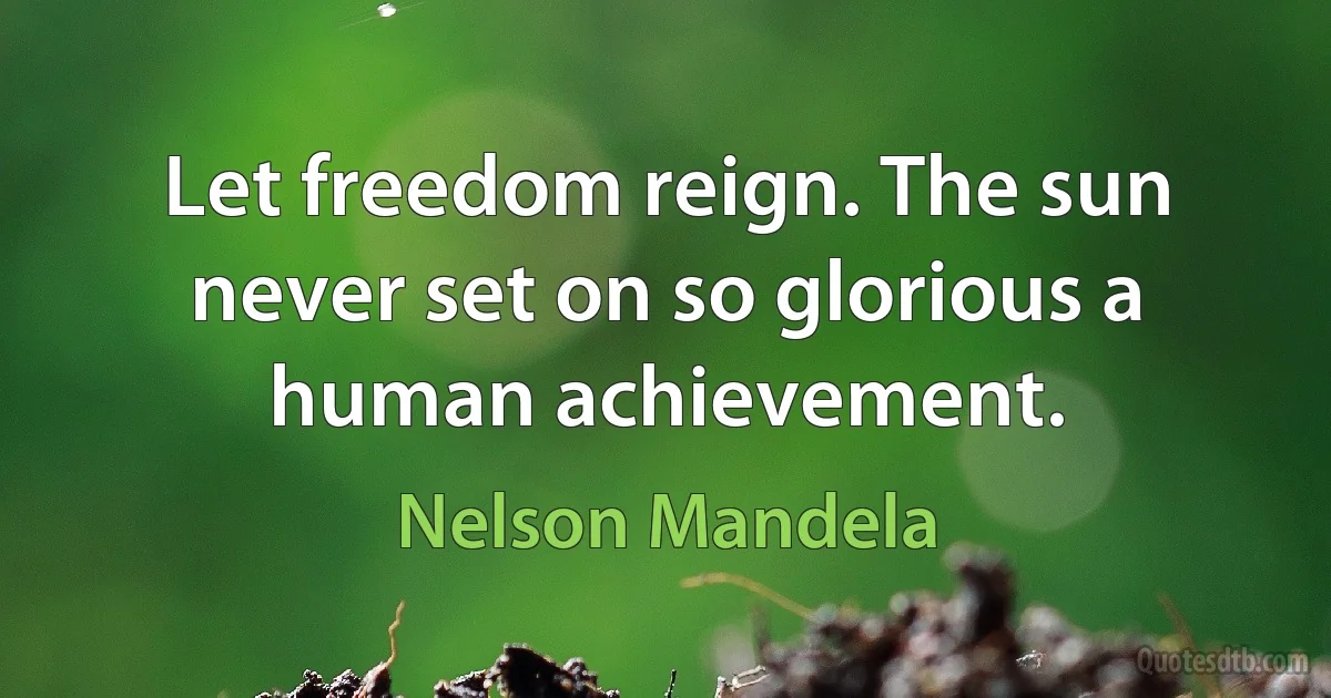 Let freedom reign. The sun never set on so glorious a human achievement. (Nelson Mandela)