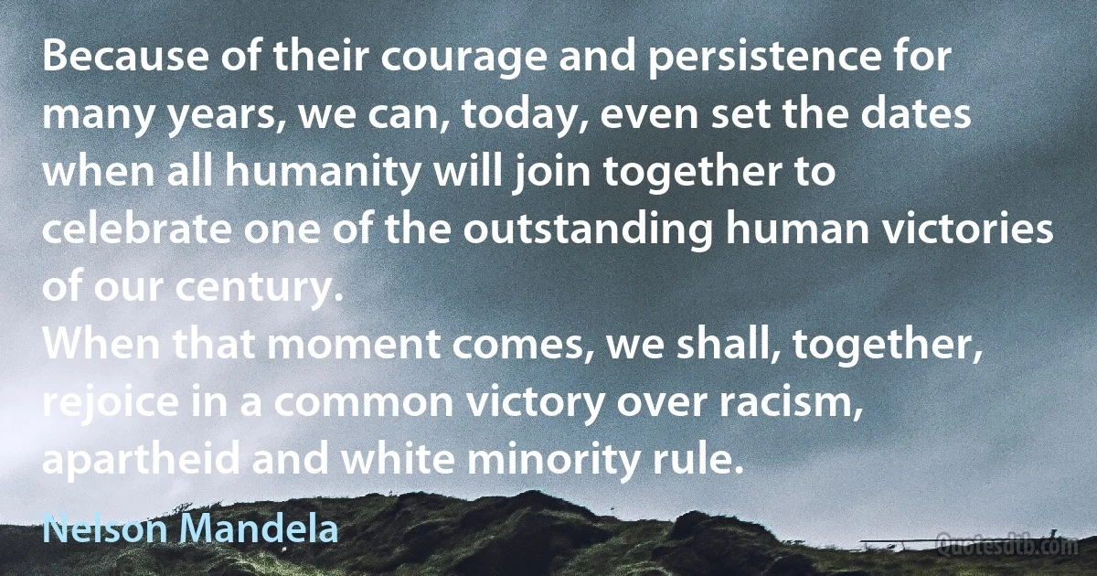 Because of their courage and persistence for many years, we can, today, even set the dates when all humanity will join together to celebrate one of the outstanding human victories of our century.
When that moment comes, we shall, together, rejoice in a common victory over racism, apartheid and white minority rule. (Nelson Mandela)