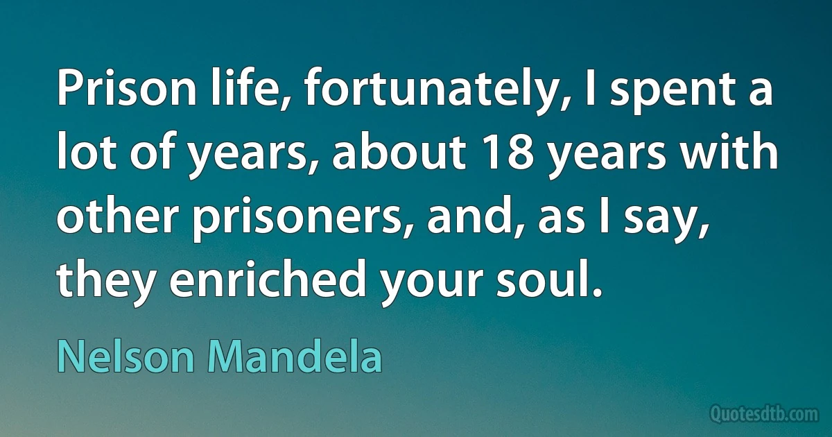 Prison life, fortunately, I spent a lot of years, about 18 years with other prisoners, and, as I say, they enriched your soul. (Nelson Mandela)