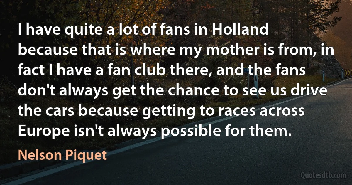 I have quite a lot of fans in Holland because that is where my mother is from, in fact I have a fan club there, and the fans don't always get the chance to see us drive the cars because getting to races across Europe isn't always possible for them. (Nelson Piquet)