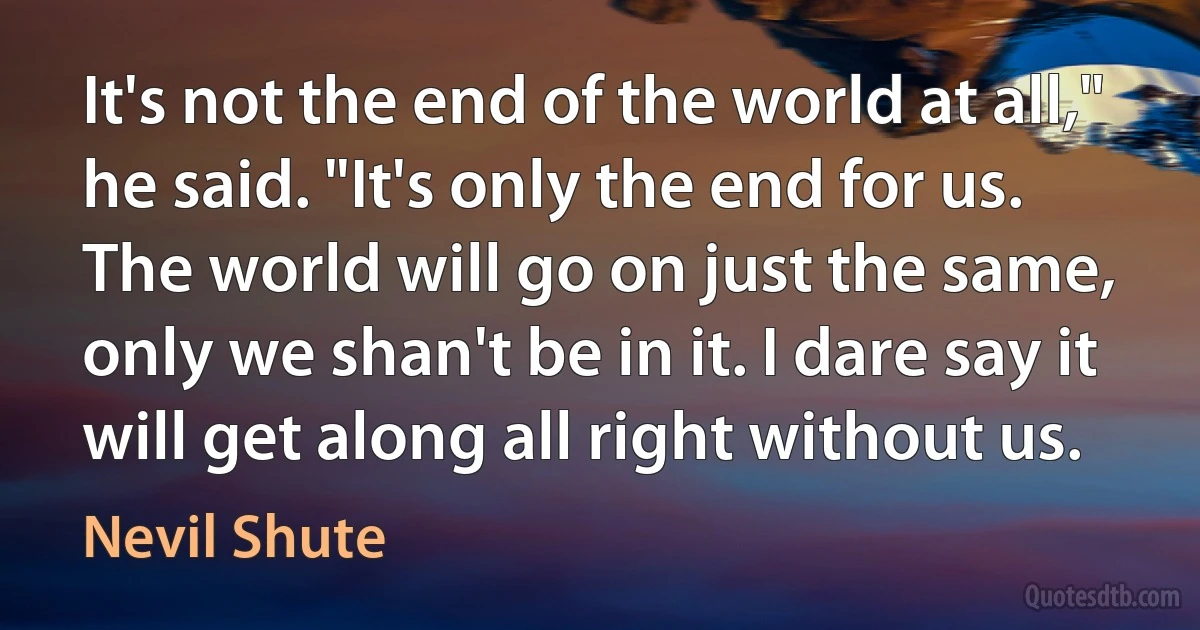 It's not the end of the world at all," he said. "It's only the end for us. The world will go on just the same, only we shan't be in it. I dare say it will get along all right without us. (Nevil Shute)