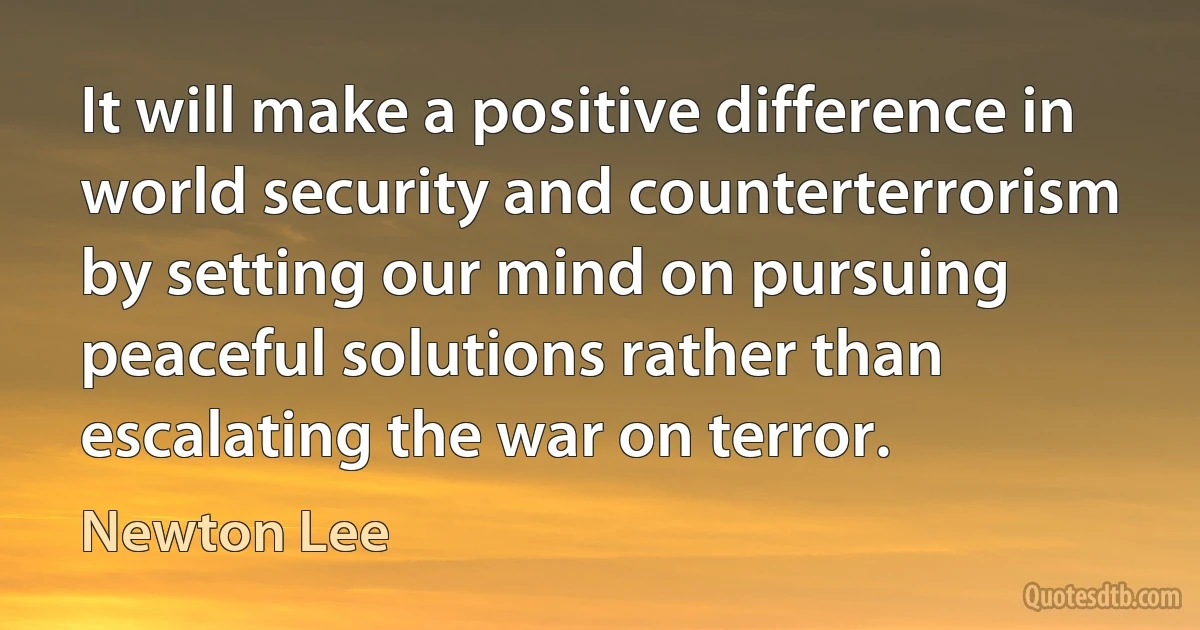 It will make a positive difference in world security and counterterrorism by setting our mind on pursuing peaceful solutions rather than escalating the war on terror. (Newton Lee)