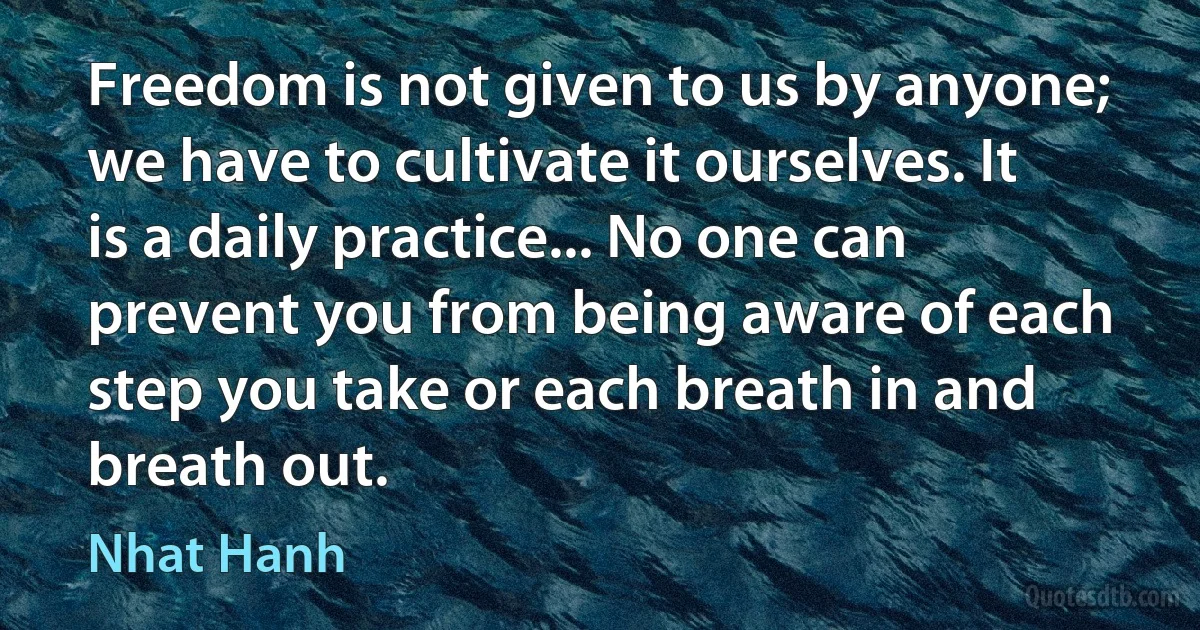 Freedom is not given to us by anyone; we have to cultivate it ourselves. It is a daily practice... No one can prevent you from being aware of each step you take or each breath in and breath out. (Nhat Hanh)