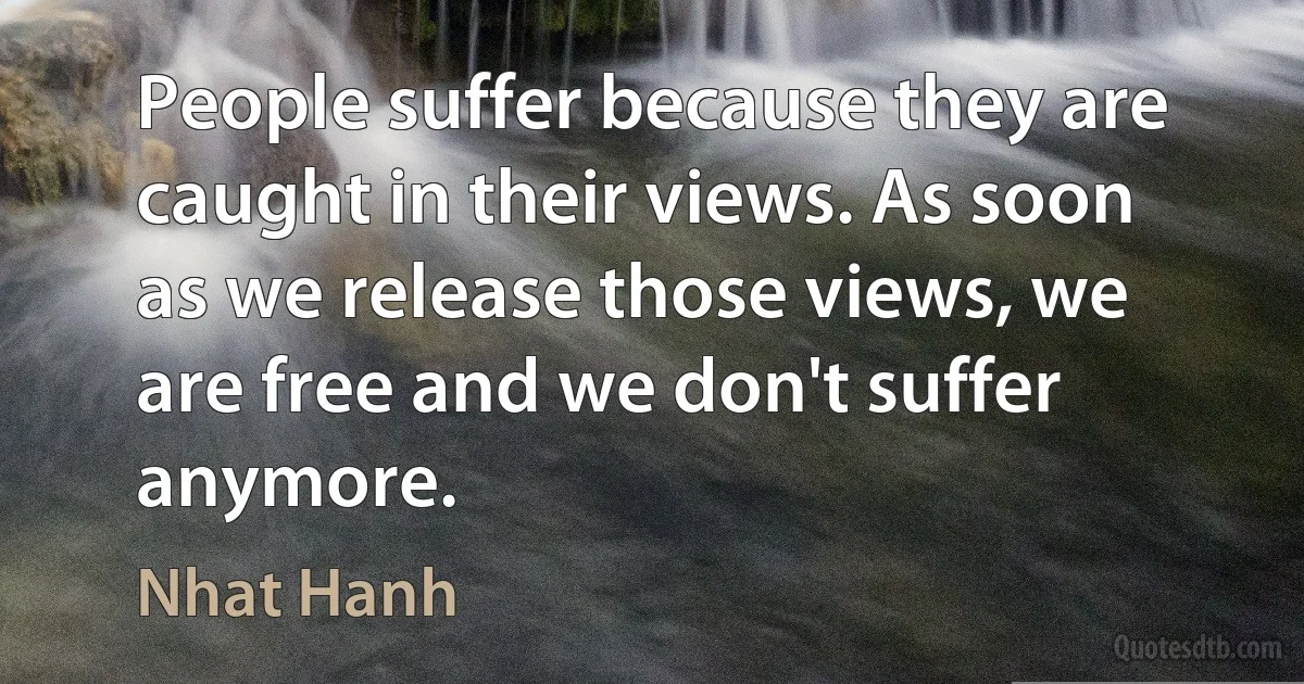 People suffer because they are caught in their views. As soon as we release those views, we are free and we don't suffer anymore. (Nhat Hanh)