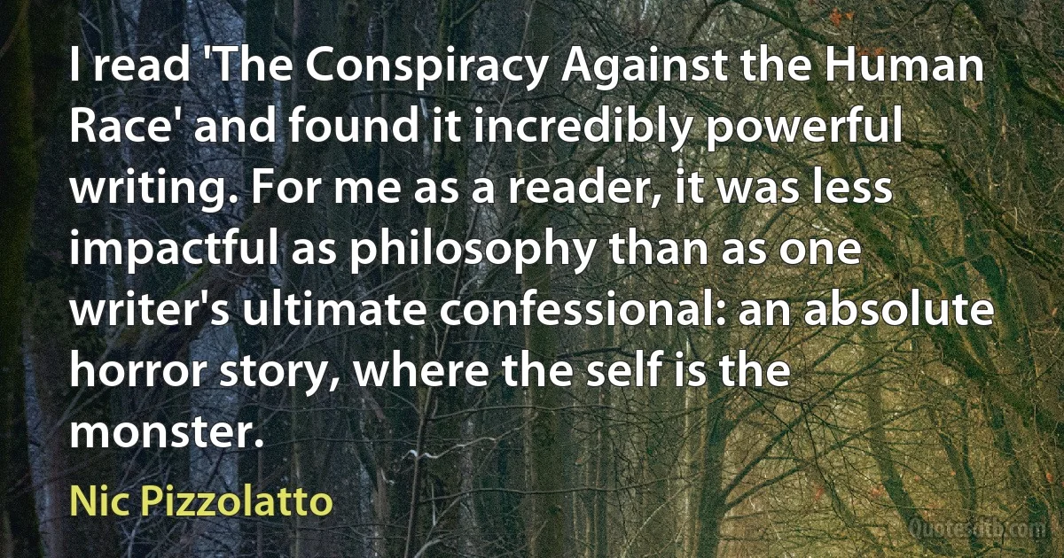 I read 'The Conspiracy Against the Human Race' and found it incredibly powerful writing. For me as a reader, it was less impactful as philosophy than as one writer's ultimate confessional: an absolute horror story, where the self is the monster. (Nic Pizzolatto)