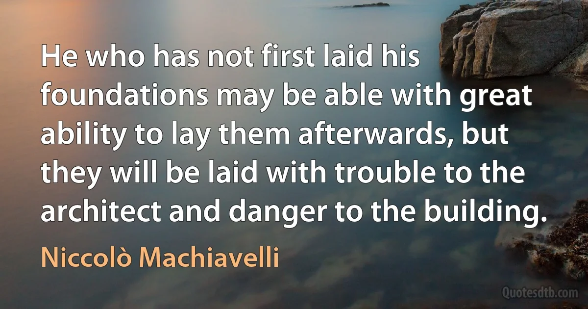 He who has not first laid his foundations may be able with great ability to lay them afterwards, but they will be laid with trouble to the architect and danger to the building. (Niccolò Machiavelli)