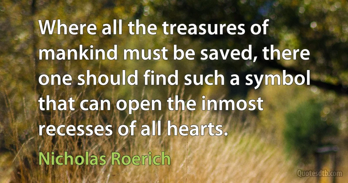 Where all the treasures of mankind must be saved, there one should find such a symbol that can open the inmost recesses of all hearts. (Nicholas Roerich)