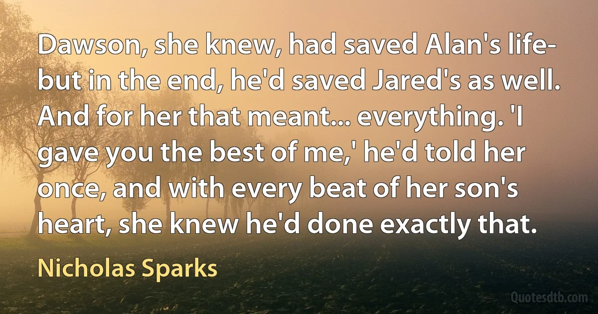 Dawson, she knew, had saved Alan's life- but in the end, he'd saved Jared's as well. And for her that meant... everything. 'I gave you the best of me,' he'd told her once, and with every beat of her son's heart, she knew he'd done exactly that. (Nicholas Sparks)