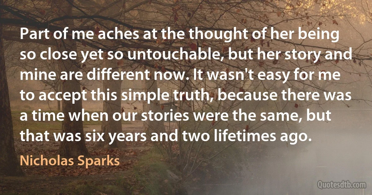 Part of me aches at the thought of her being so close yet so untouchable, but her story and mine are different now. It wasn't easy for me to accept this simple truth, because there was a time when our stories were the same, but that was six years and two lifetimes ago. (Nicholas Sparks)