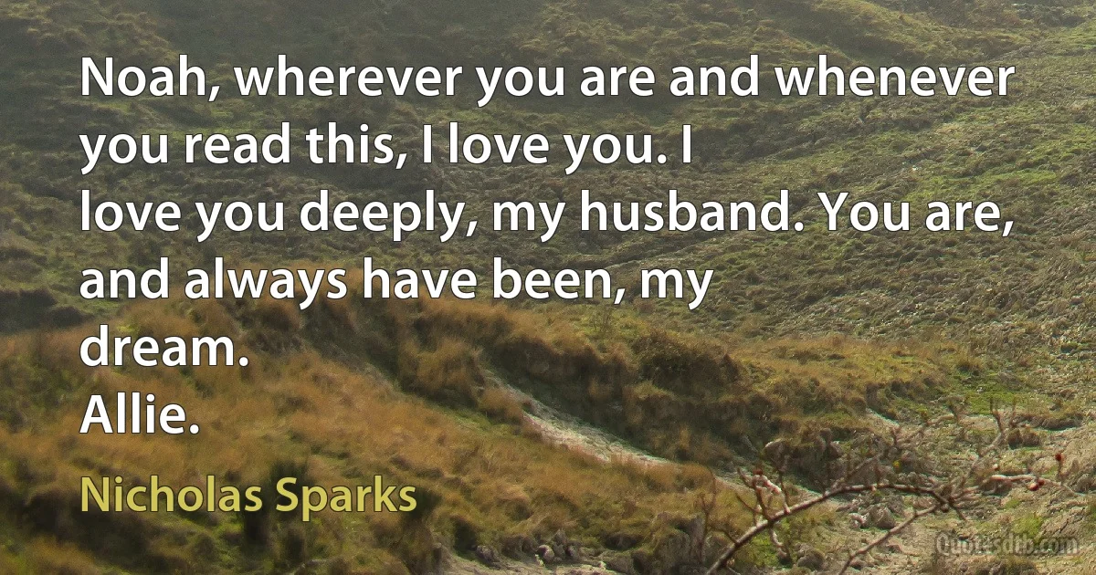 Noah, wherever you are and whenever you read this, I love you. I
love you deeply, my husband. You are, and always have been, my
dream.
Allie. (Nicholas Sparks)