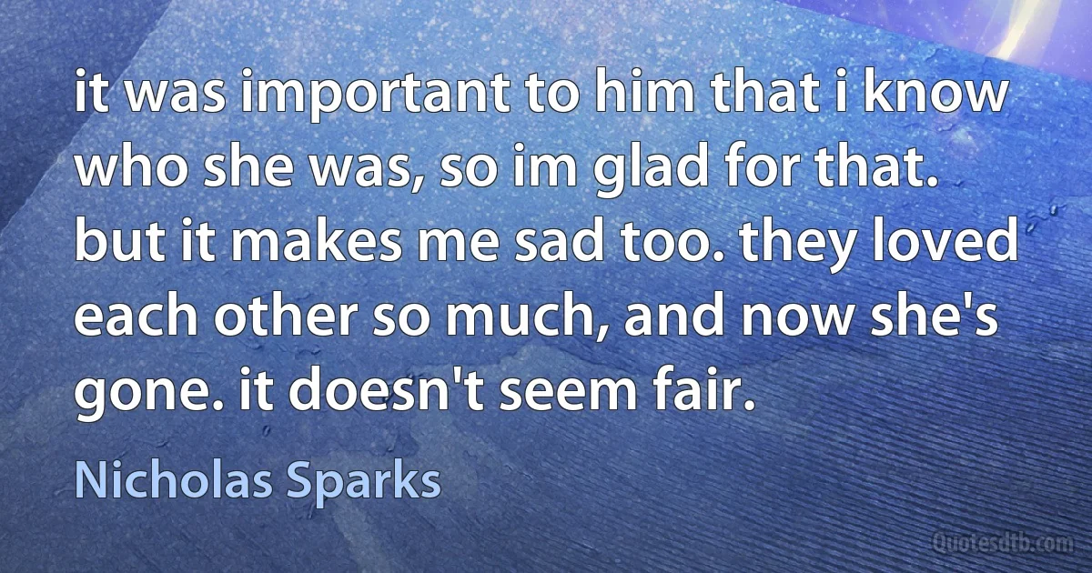 it was important to him that i know who she was, so im glad for that. but it makes me sad too. they loved each other so much, and now she's gone. it doesn't seem fair. (Nicholas Sparks)