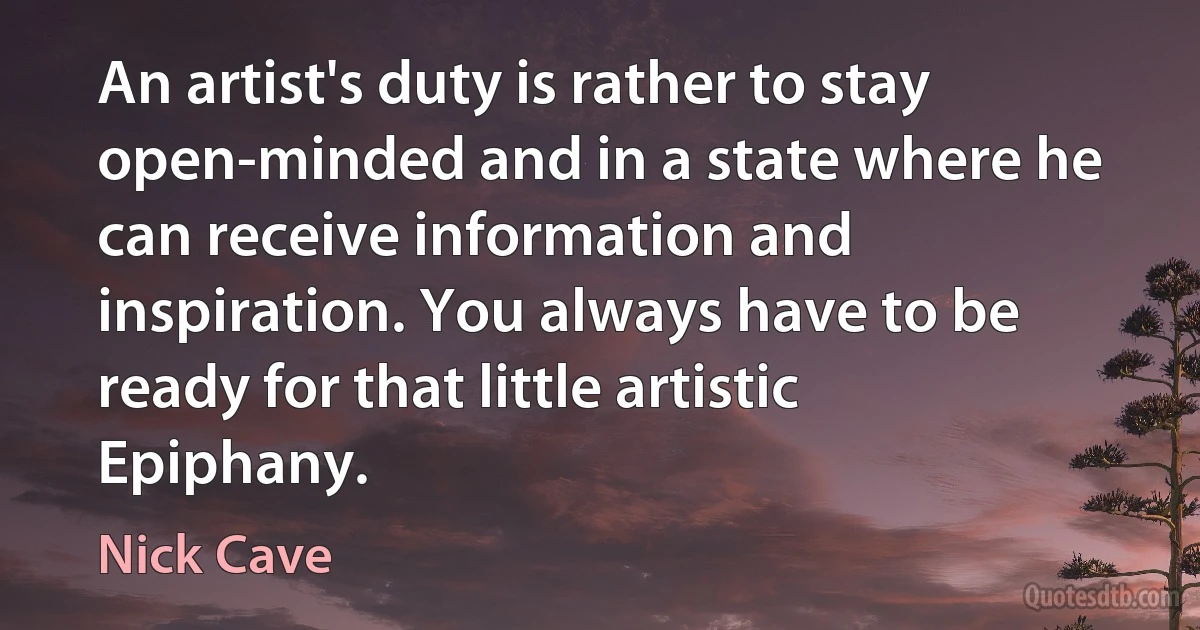 An artist's duty is rather to stay open-minded and in a state where he can receive information and inspiration. You always have to be ready for that little artistic Epiphany. (Nick Cave)