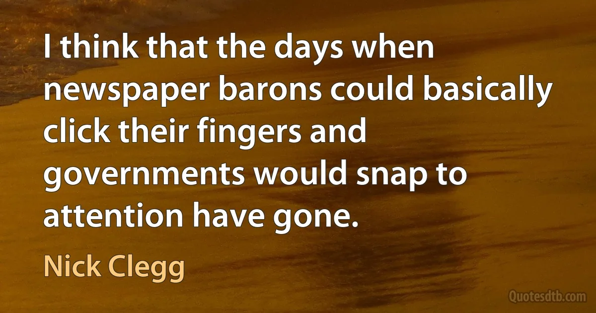 I think that the days when newspaper barons could basically click their fingers and governments would snap to attention have gone. (Nick Clegg)