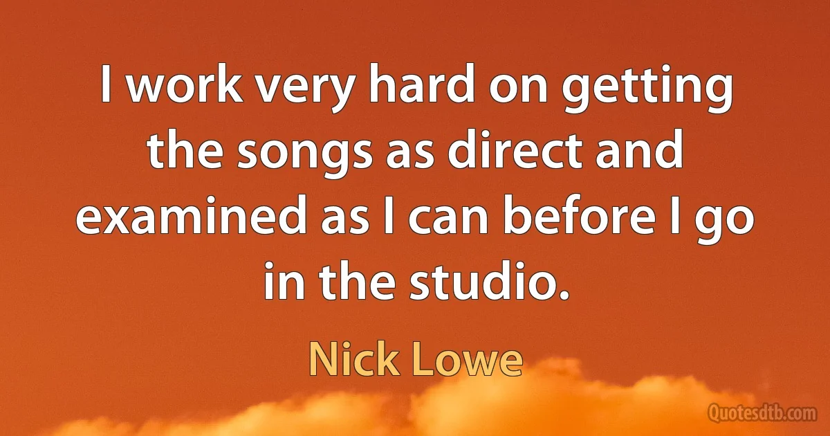 I work very hard on getting the songs as direct and examined as I can before I go in the studio. (Nick Lowe)