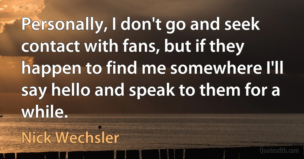 Personally, I don't go and seek contact with fans, but if they happen to find me somewhere I'll say hello and speak to them for a while. (Nick Wechsler)