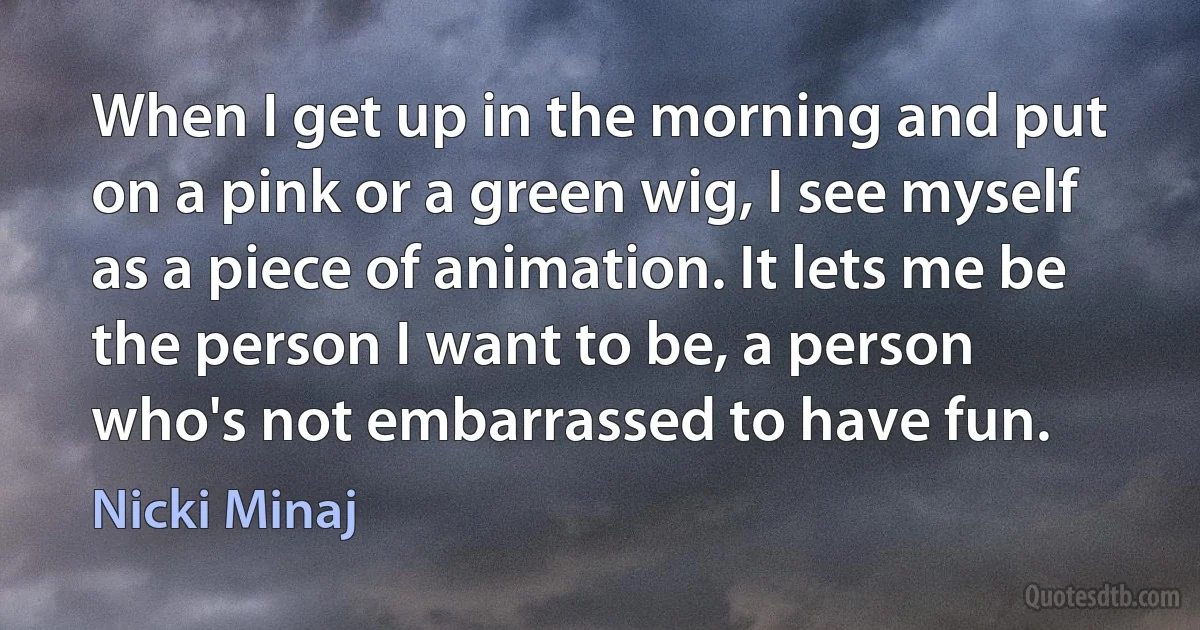 When I get up in the morning and put on a pink or a green wig, I see myself as a piece of animation. It lets me be the person I want to be, a person who's not embarrassed to have fun. (Nicki Minaj)