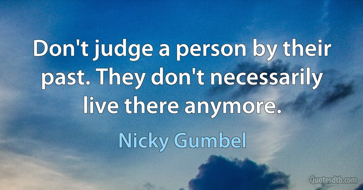 Don't judge a person by their past. They don't necessarily live there anymore. (Nicky Gumbel)