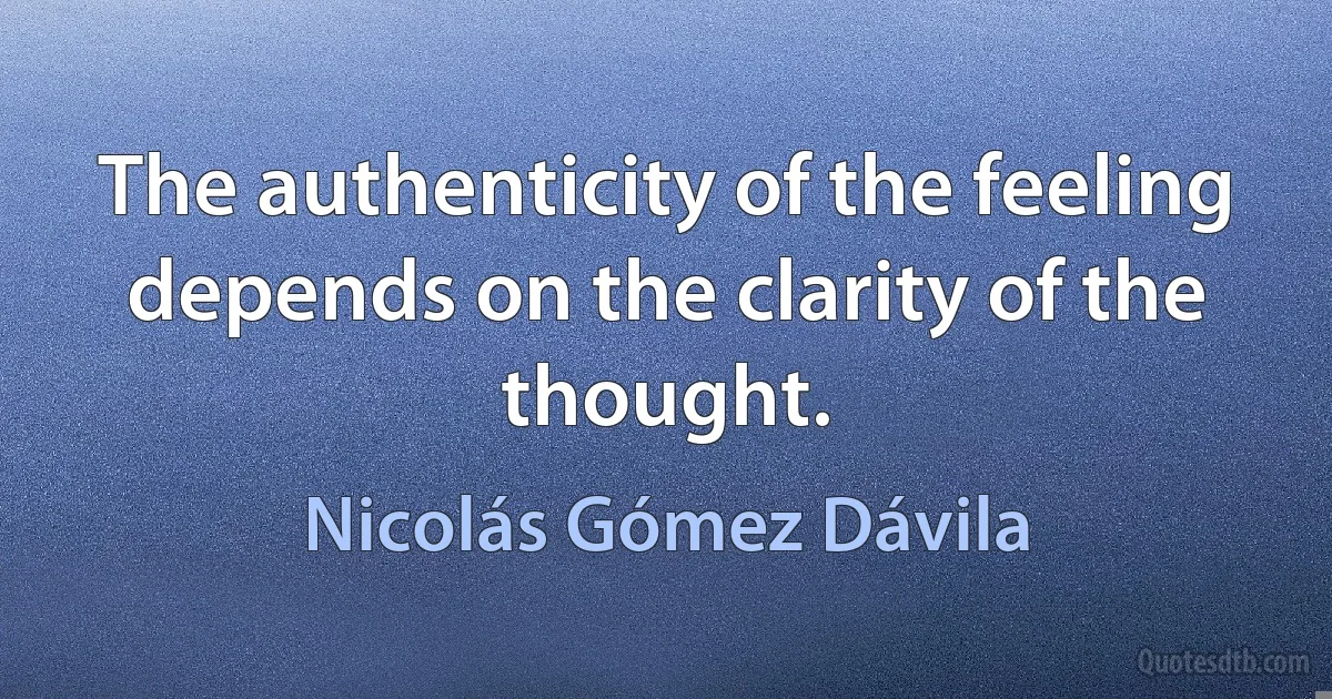 The authenticity of the feeling depends on the clarity of the thought. (Nicolás Gómez Dávila)