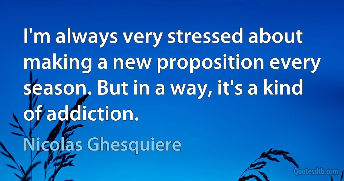 I'm always very stressed about making a new proposition every season. But in a way, it's a kind of addiction. (Nicolas Ghesquiere)