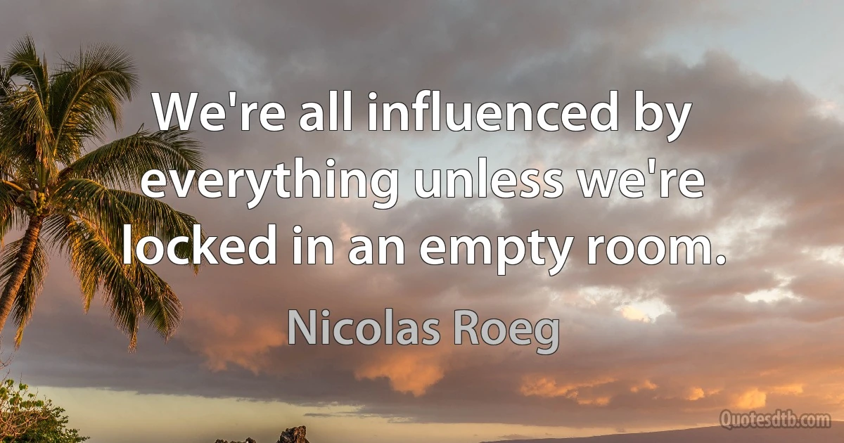 We're all influenced by everything unless we're locked in an empty room. (Nicolas Roeg)