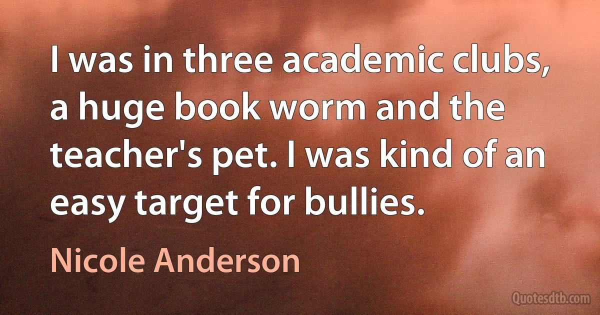 I was in three academic clubs, a huge book worm and the teacher's pet. I was kind of an easy target for bullies. (Nicole Anderson)