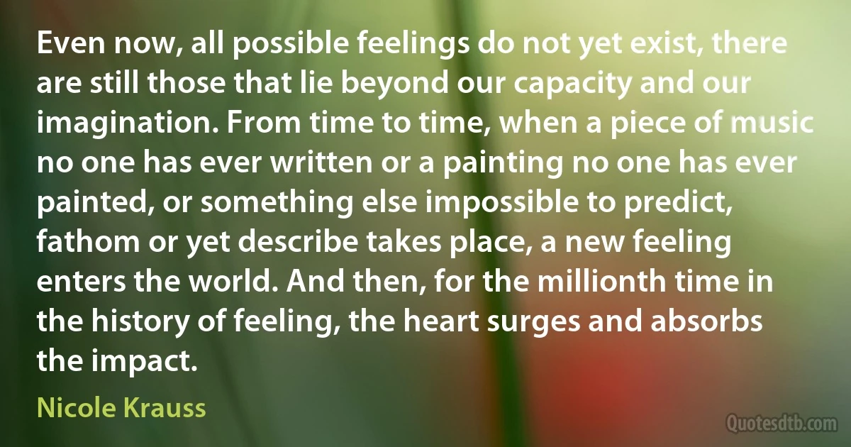 Even now, all possible feelings do not yet exist, there are still those that lie beyond our capacity and our imagination. From time to time, when a piece of music no one has ever written or a painting no one has ever painted, or something else impossible to predict, fathom or yet describe takes place, a new feeling enters the world. And then, for the millionth time in the history of feeling, the heart surges and absorbs the impact. (Nicole Krauss)
