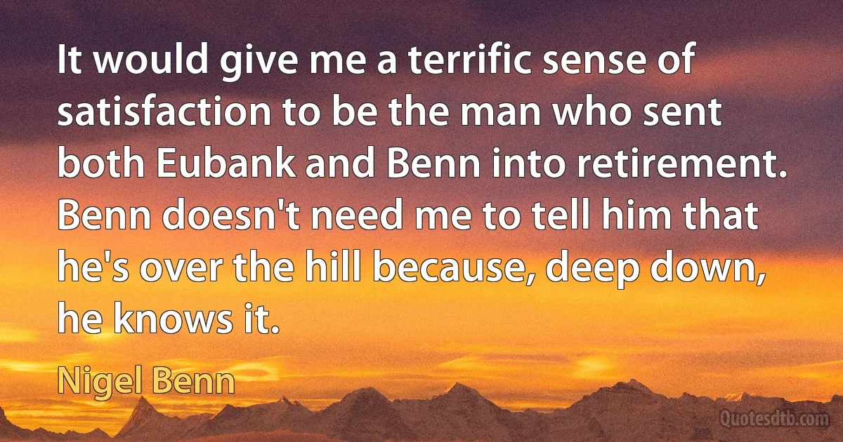 It would give me a terrific sense of satisfaction to be the man who sent both Eubank and Benn into retirement. Benn doesn't need me to tell him that he's over the hill because, deep down, he knows it. (Nigel Benn)