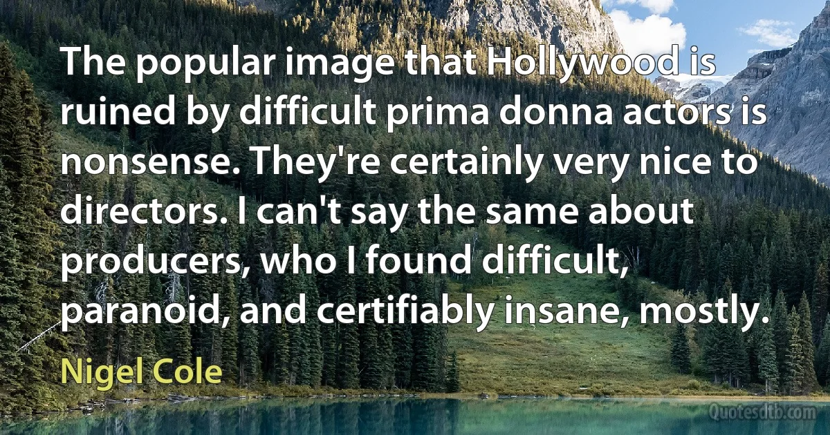 The popular image that Hollywood is ruined by difficult prima donna actors is nonsense. They're certainly very nice to directors. I can't say the same about producers, who I found difficult, paranoid, and certifiably insane, mostly. (Nigel Cole)