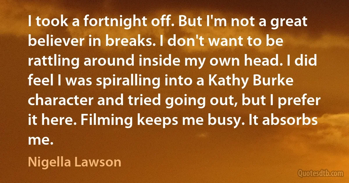 I took a fortnight off. But I'm not a great believer in breaks. I don't want to be rattling around inside my own head. I did feel I was spiralling into a Kathy Burke character and tried going out, but I prefer it here. Filming keeps me busy. It absorbs me. (Nigella Lawson)