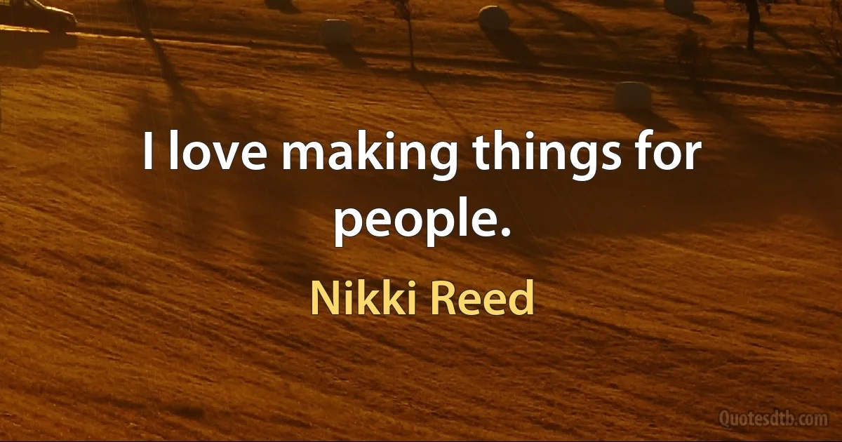 I love making things for people. (Nikki Reed)