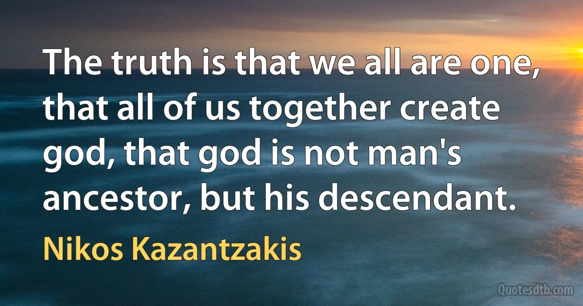 The truth is that we all are one, that all of us together create god, that god is not man's ancestor, but his descendant. (Nikos Kazantzakis)