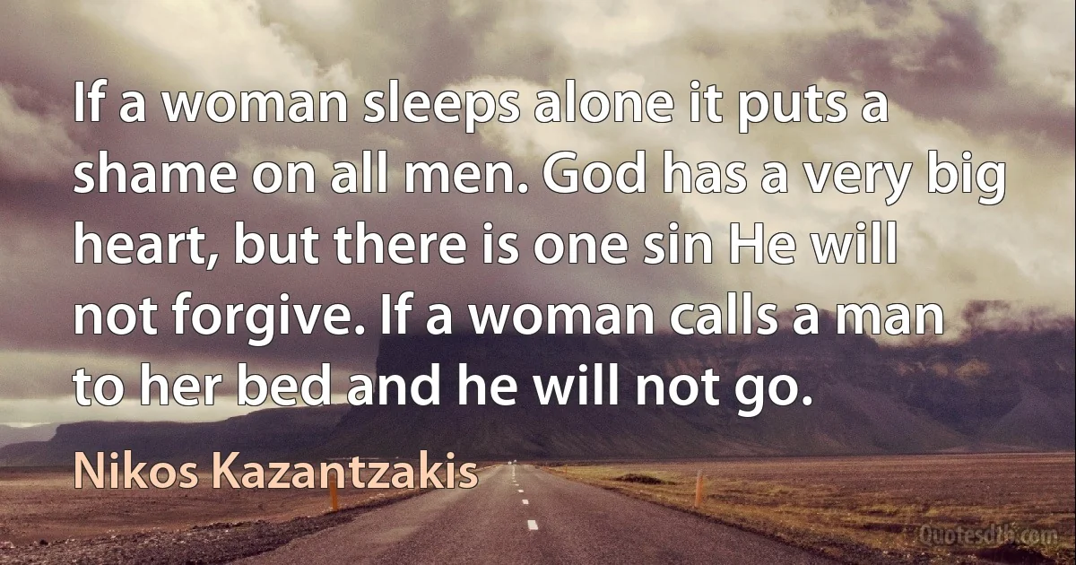 If a woman sleeps alone it puts a shame on all men. God has a very big heart, but there is one sin He will not forgive. If a woman calls a man to her bed and he will not go. (Nikos Kazantzakis)