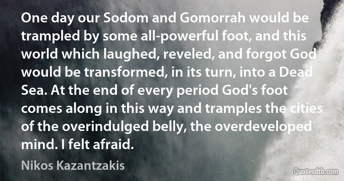 One day our Sodom and Gomorrah would be trampled by some all-powerful foot, and this world which laughed, reveled, and forgot God would be transformed, in its turn, into a Dead Sea. At the end of every period God's foot comes along in this way and tramples the cities of the overindulged belly, the overdeveloped mind. I felt afraid. (Nikos Kazantzakis)