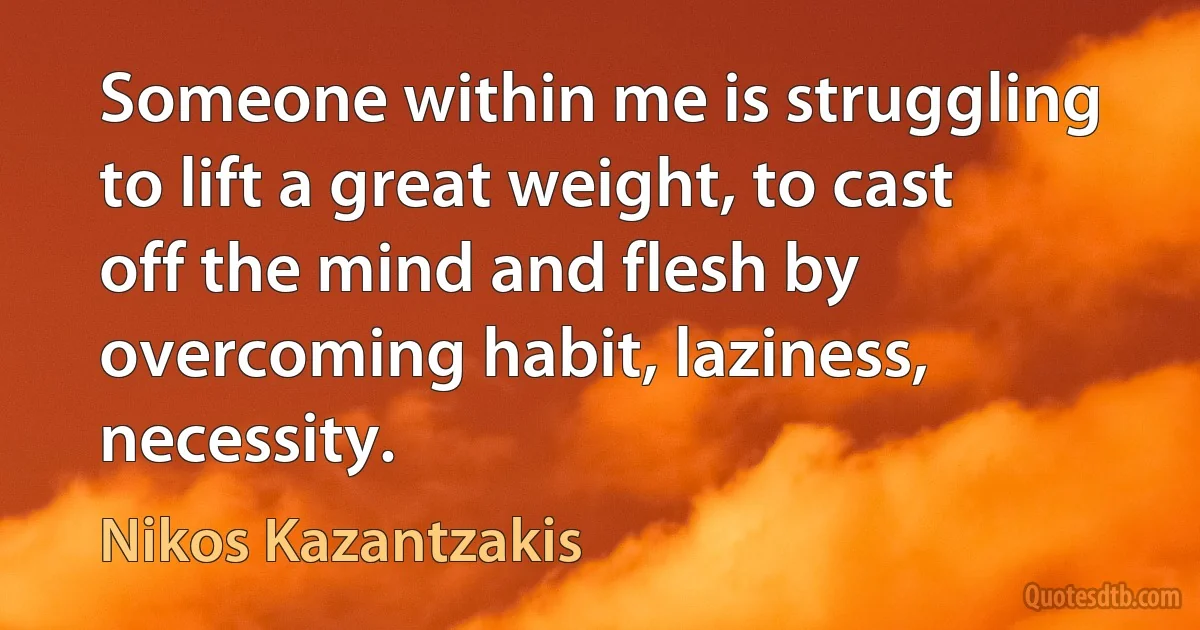 Someone within me is struggling to lift a great weight, to cast off the mind and flesh by overcoming habit, laziness, necessity. (Nikos Kazantzakis)