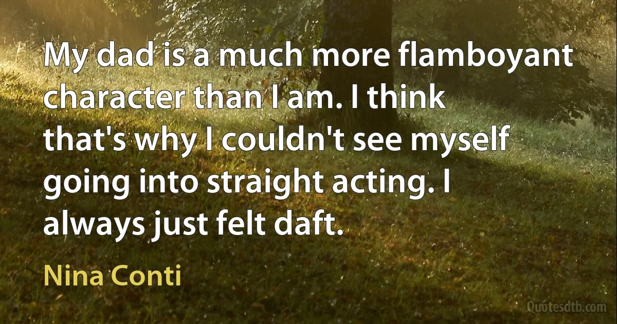 My dad is a much more flamboyant character than I am. I think that's why I couldn't see myself going into straight acting. I always just felt daft. (Nina Conti)