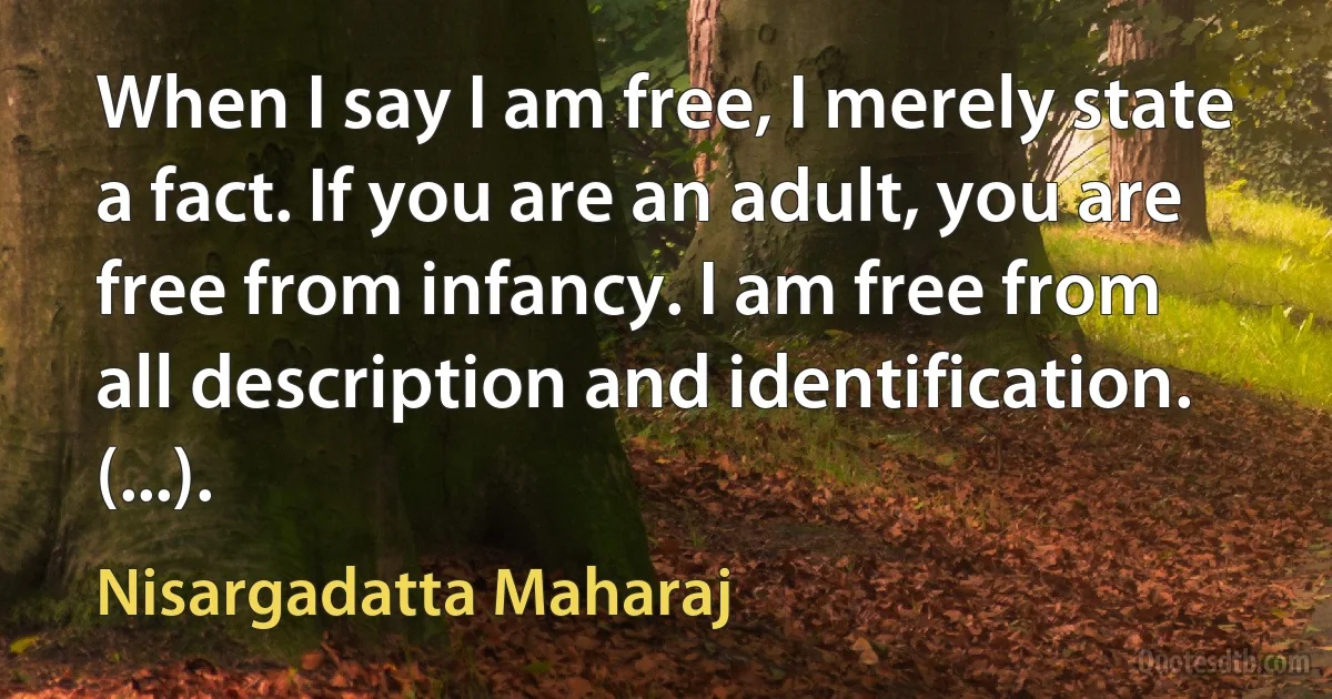 When I say I am free, I merely state a fact. If you are an adult, you are free from infancy. I am free from all description and identification. (...). (Nisargadatta Maharaj)