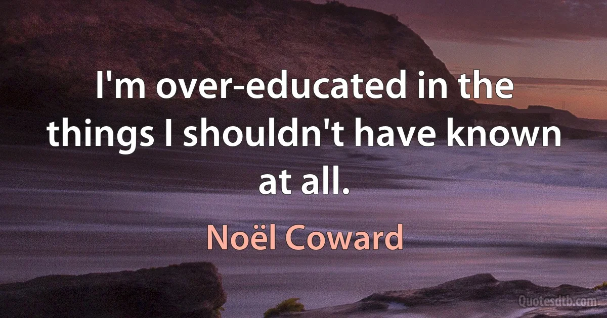 I'm over-educated in the things I shouldn't have known at all. (Noël Coward)