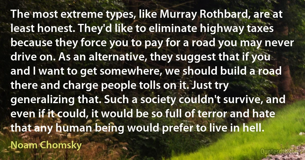 The most extreme types, like Murray Rothbard, are at least honest. They'd like to eliminate highway taxes because they force you to pay for a road you may never drive on. As an alternative, they suggest that if you and I want to get somewhere, we should build a road there and charge people tolls on it. Just try generalizing that. Such a society couldn't survive, and even if it could, it would be so full of terror and hate that any human being would prefer to live in hell. (Noam Chomsky)