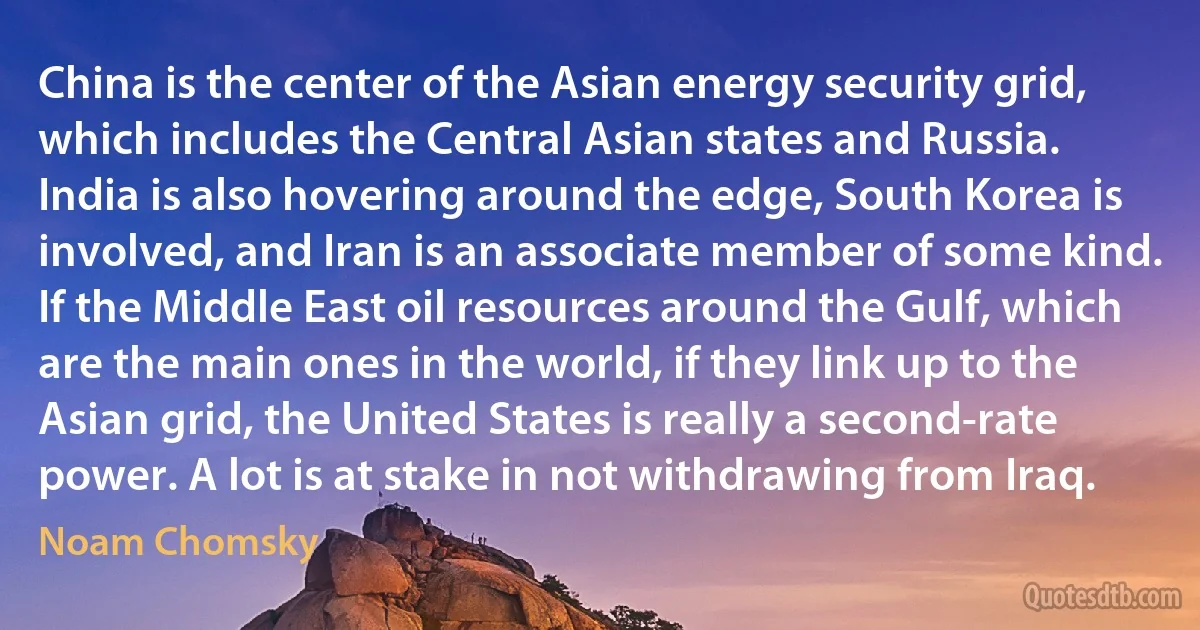 China is the center of the Asian energy security grid, which includes the Central Asian states and Russia. India is also hovering around the edge, South Korea is involved, and Iran is an associate member of some kind. If the Middle East oil resources around the Gulf, which are the main ones in the world, if they link up to the Asian grid, the United States is really a second-rate power. A lot is at stake in not withdrawing from Iraq. (Noam Chomsky)