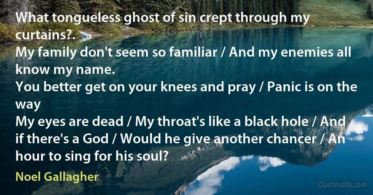 What tongueless ghost of sin crept through my curtains?.
My family don't seem so familiar / And my enemies all know my name.
You better get on your knees and pray / Panic is on the way
My eyes are dead / My throat's like a black hole / And if there's a God / Would he give another chancer / An hour to sing for his soul? (Noel Gallagher)