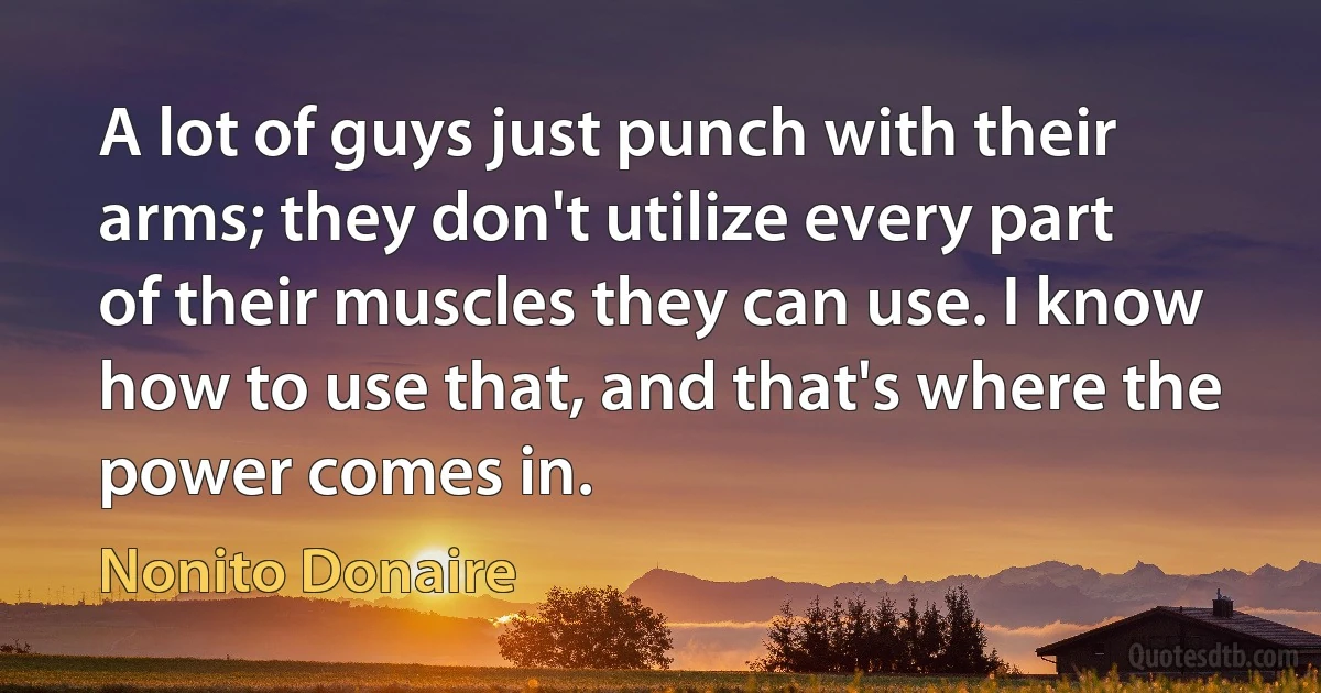 A lot of guys just punch with their arms; they don't utilize every part of their muscles they can use. I know how to use that, and that's where the power comes in. (Nonito Donaire)