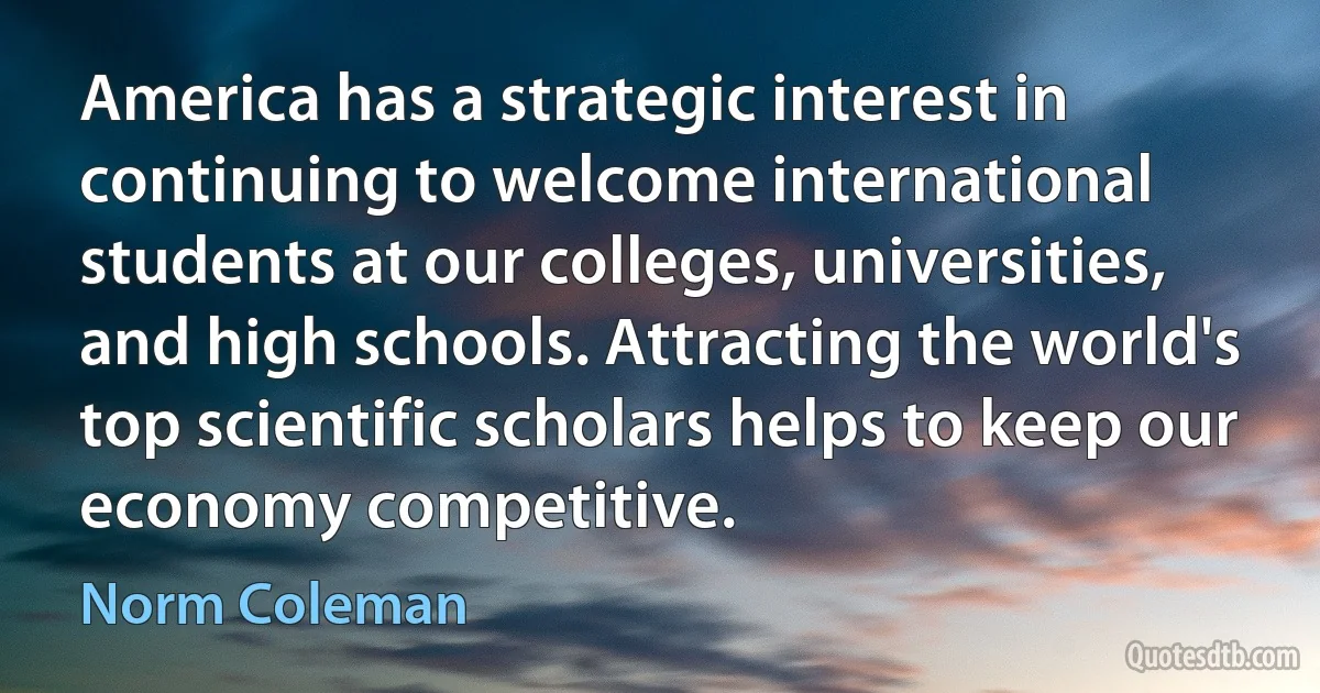 America has a strategic interest in continuing to welcome international students at our colleges, universities, and high schools. Attracting the world's top scientific scholars helps to keep our economy competitive. (Norm Coleman)