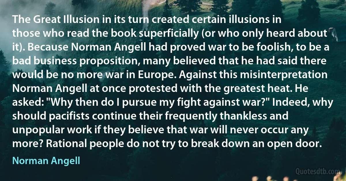 The Great Illusion in its turn created certain illusions in those who read the book superficially (or who only heard about it). Because Norman Angell had proved war to be foolish, to be a bad business proposition, many believed that he had said there would be no more war in Europe. Against this misinterpretation Norman Angell at once protested with the greatest heat. He asked: "Why then do I pursue my fight against war?" Indeed, why should pacifists continue their frequently thankless and unpopular work if they believe that war will never occur any more? Rational people do not try to break down an open door. (Norman Angell)