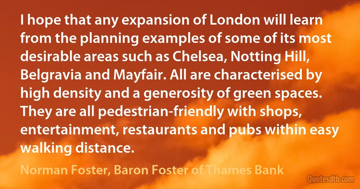 I hope that any expansion of London will learn from the planning examples of some of its most desirable areas such as Chelsea, Notting Hill, Belgravia and Mayfair. All are characterised by high density and a generosity of green spaces. They are all pedestrian-friendly with shops, entertainment, restaurants and pubs within easy walking distance. (Norman Foster, Baron Foster of Thames Bank)