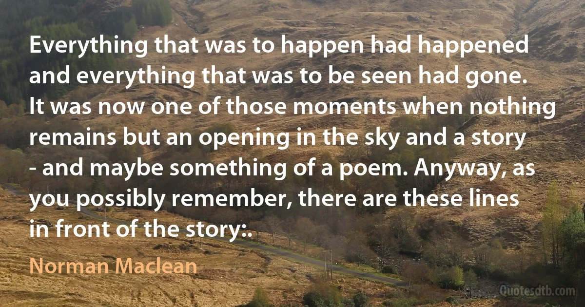 Everything that was to happen had happened and everything that was to be seen had gone. It was now one of those moments when nothing remains but an opening in the sky and a story - and maybe something of a poem. Anyway, as you possibly remember, there are these lines in front of the story:. (Norman Maclean)