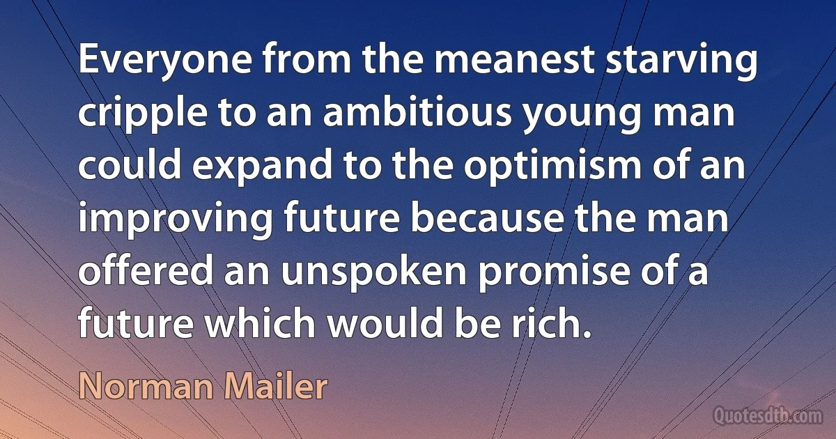 Everyone from the meanest starving cripple to an ambitious young man could expand to the optimism of an improving future because the man offered an unspoken promise of a future which would be rich. (Norman Mailer)